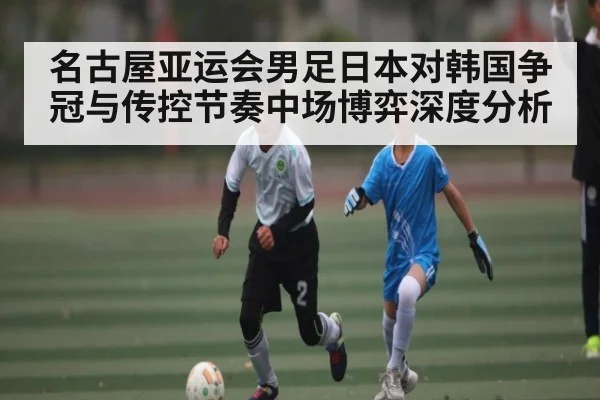 名古屋亚运会男足日本对韩国争冠与传控节奏中场博弈深度分析